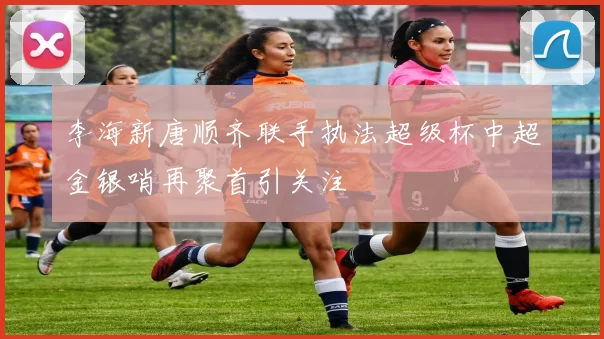李海新唐顺齐联手执法超级杯中超金银哨再聚首引关注