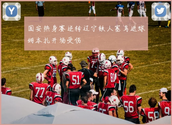 国安热身赛逆转辽宁铁人塞鸟进球姆本扎开场受伤