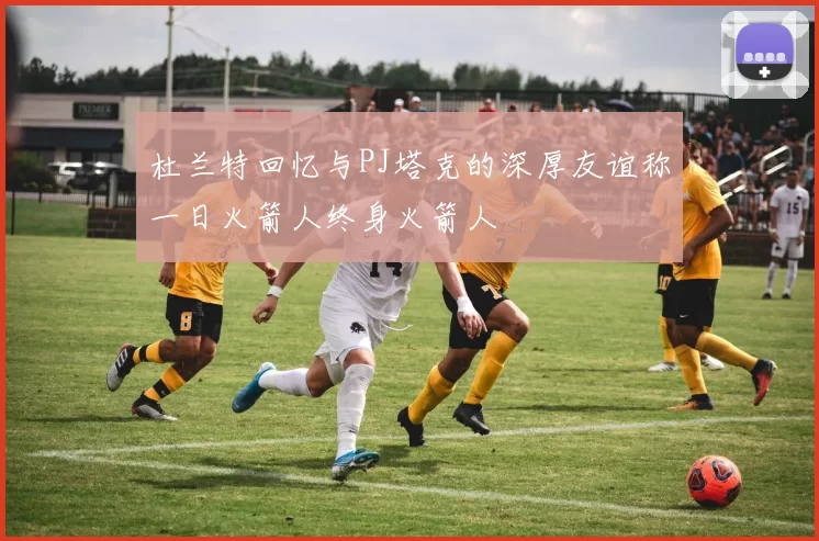 杜兰特回忆与PJ塔克的深厚友谊称一日火箭人终身火箭人