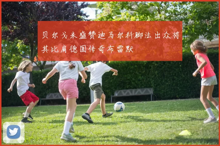 贝尔戈米盛赞迪马尔科脚法出众将其比肩德国传奇布雷默