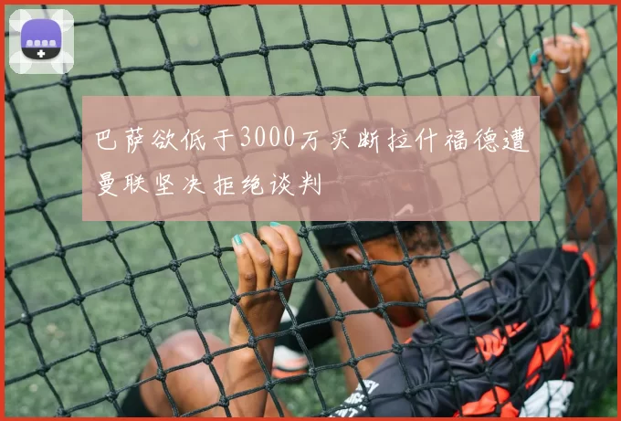 巴萨欲低于3000万买断拉什福德遭曼联坚决拒绝谈判