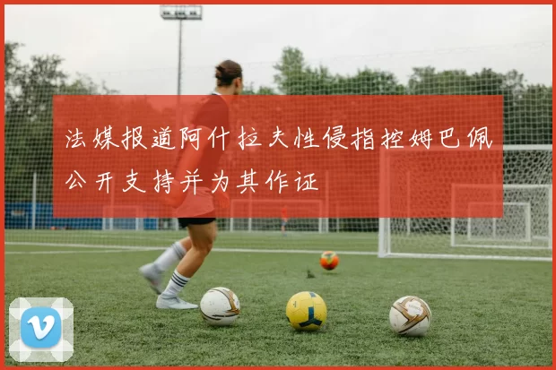 法媒报道阿什拉夫性侵指控姆巴佩公开支持并为其作证