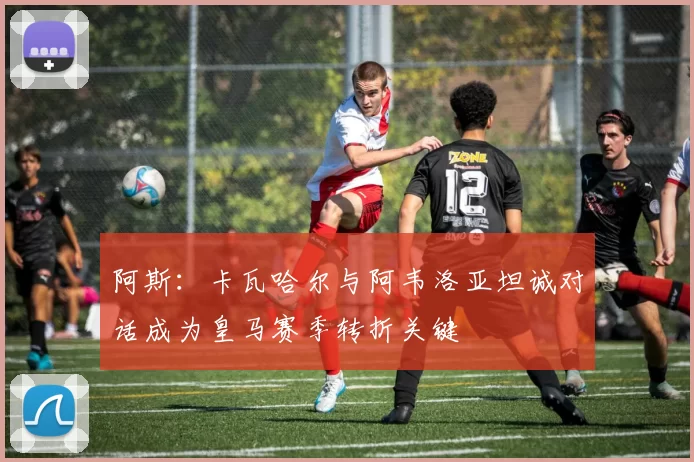 阿斯：卡瓦哈尔与阿韦洛亚坦诚对话成为皇马赛季转折关键
