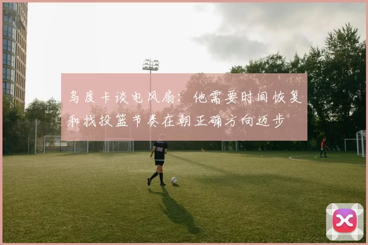 乌度卡谈电风扇：他需要时间恢复和找投篮节奏在朝正确方向迈步