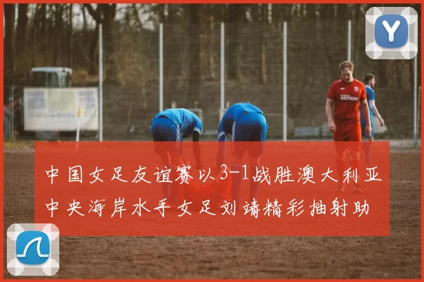 中国女足友谊赛以3-1战胜澳大利亚中央海岸水手女足刘靖精彩抽射助球队取胜