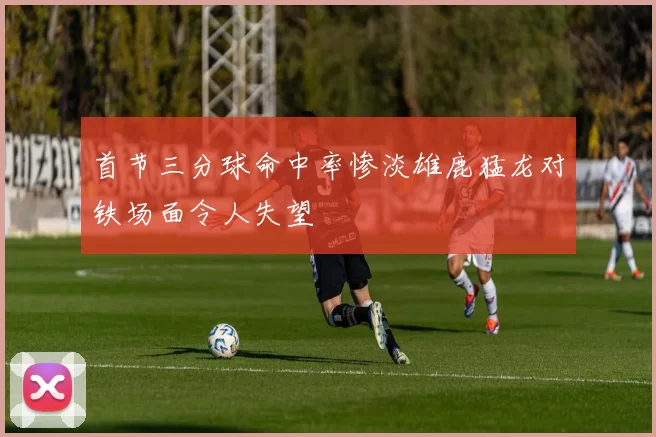 首节三分球命中率惨淡雄鹿猛龙对铁场面令人失望