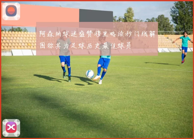 阿森纳球迷盛赞穆里略读秒门线解围称其为足球历史最佳球员