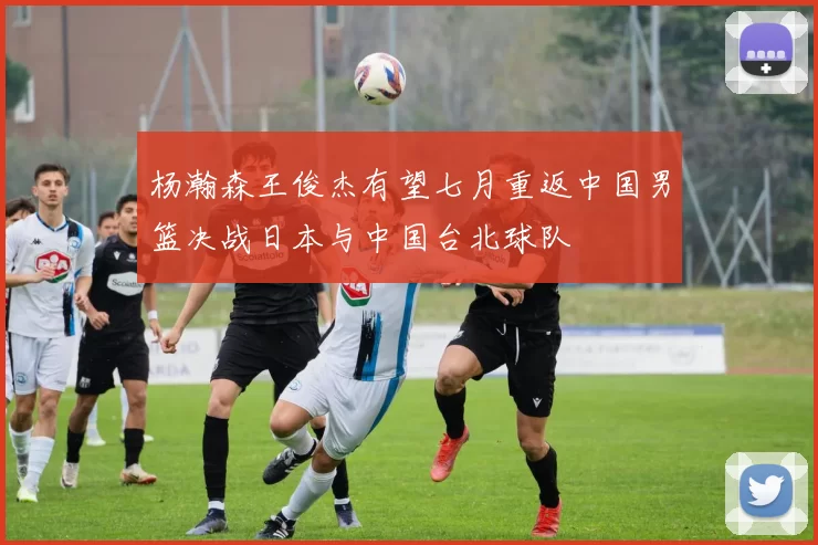 杨瀚森王俊杰有望七月重返中国男篮决战日本与中国台北球队