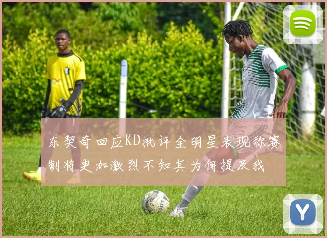 东契奇回应KD批评全明星表现称赛制将更加激烈不知其为何提及我