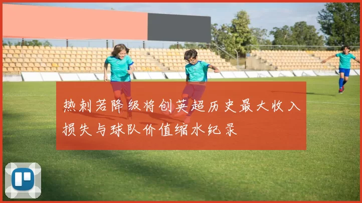 热刺若降级将创英超历史最大收入损失与球队价值缩水纪录