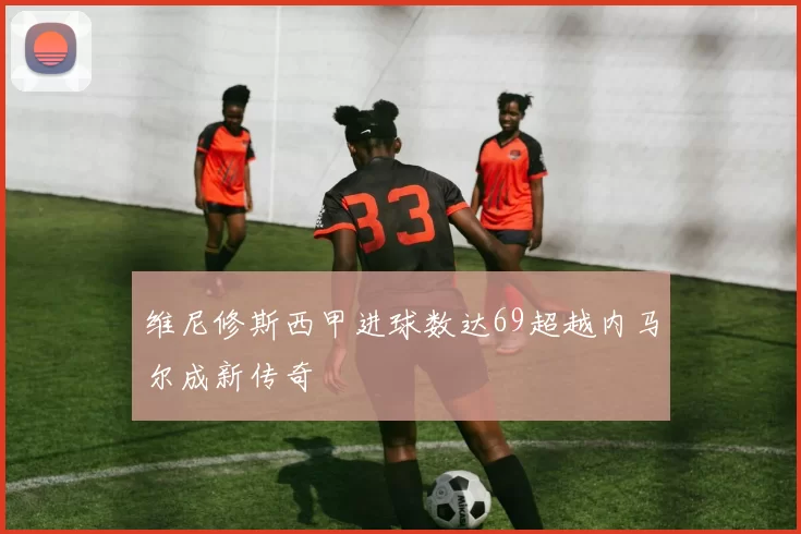 维尼修斯西甲进球数达69超越内马尔成新传奇