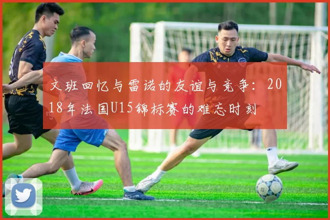 文班回忆与雷诺的友谊与竞争：2018年法国U15锦标赛的难忘时刻