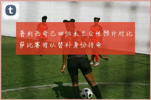 普利西奇已回归米兰合练预计对比萨比赛将以替补身份待命