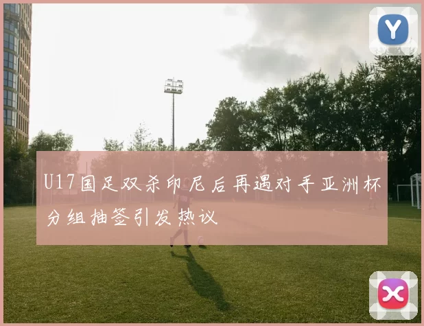 U17国足双杀印尼后再遇对手亚洲杯分组抽签引发热议