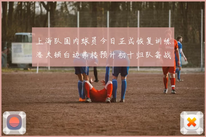 上海队国内球员今日正式恢复训练洛夫顿白边弗格预计初十归队备战新赛季