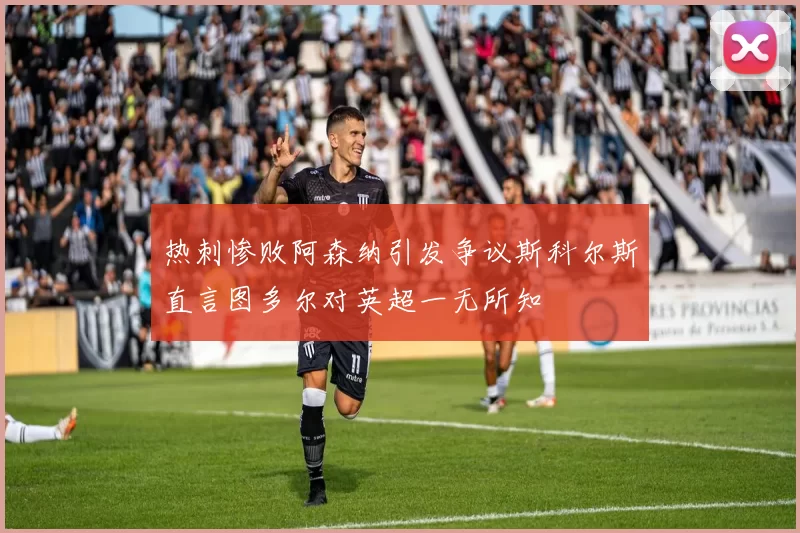 热刺惨败阿森纳引发争议斯科尔斯直言图多尔对英超一无所知