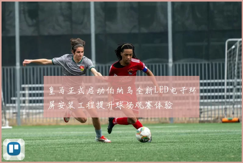 皇马正式启动伯纳乌全新LED电子环屏安装工程提升球场观赛体验