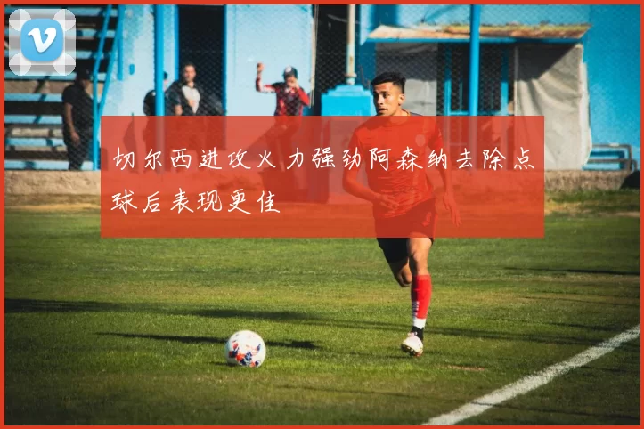 切尔西进攻火力强劲阿森纳去除点球后表现更佳